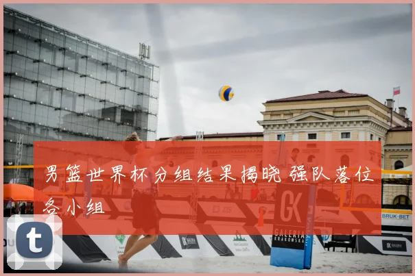 男篮世界杯分组结果揭晓 强队落位各小组
