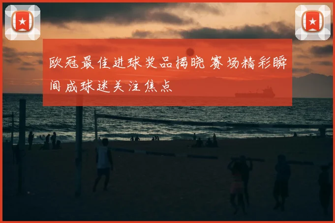 欧冠最佳进球奖品揭晓 赛场精彩瞬间成球迷关注焦点