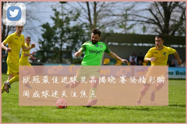 欧冠最佳进球奖品揭晓 赛场精彩瞬间成球迷关注焦点