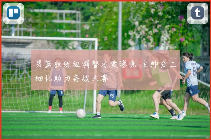 男篮教练组调整方案曝光 主帅分工细化助力备战大赛