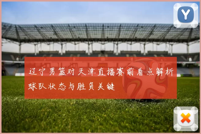 辽宁男篮对天津直播赛前看点解析球队状态与胜负关键
