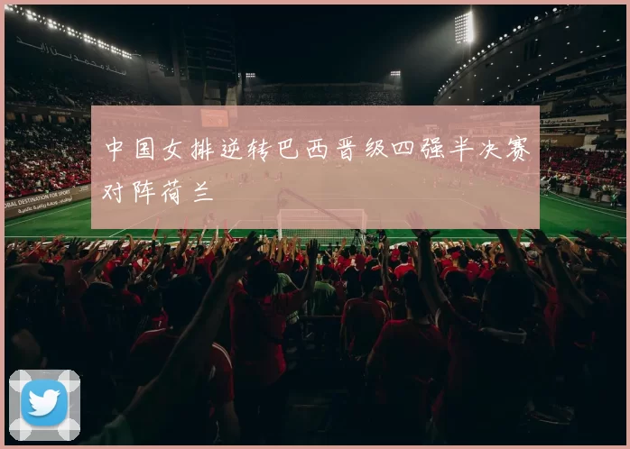中国女排逆转巴西晋级四强半决赛对阵荷兰