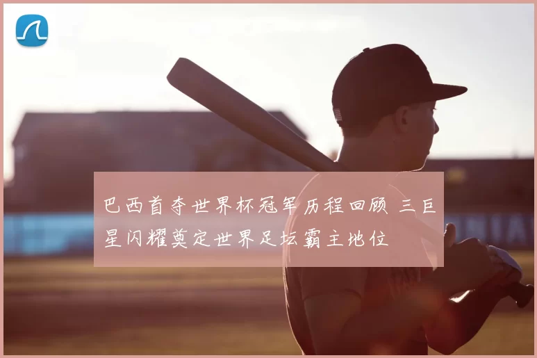 巴西首夺世界杯冠军历程回顾 三巨星闪耀奠定世界足坛霸主地位