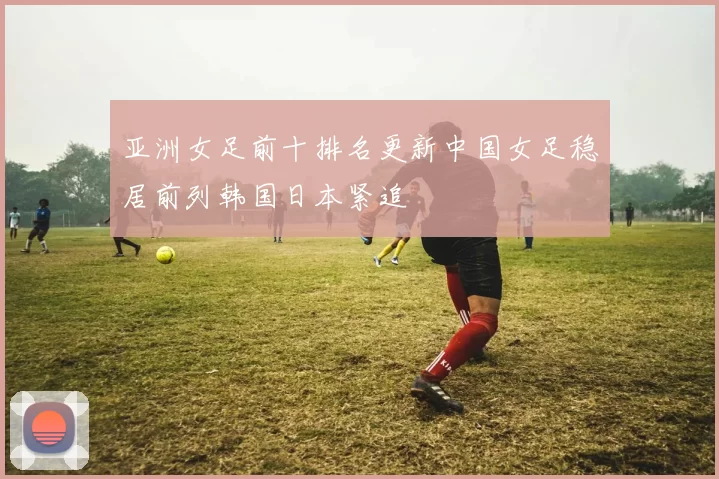 亚洲女足前十排名更新中国女足稳居前列韩国日本紧追