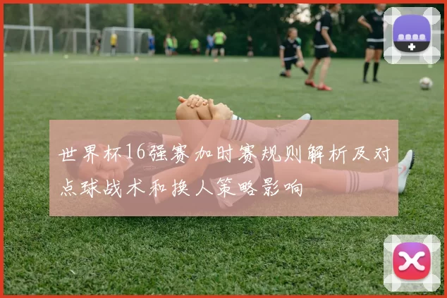 世界杯16强赛加时赛规则解析及对点球战术和换人策略影响