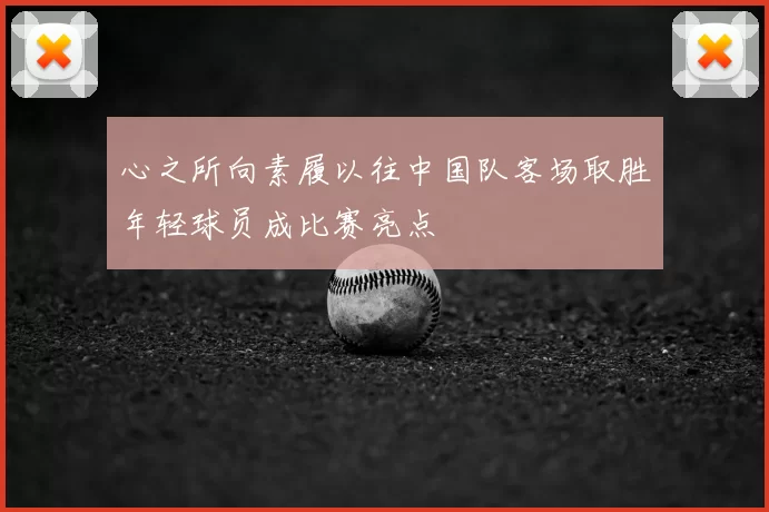 心之所向素履以往中国队客场取胜年轻球员成比赛亮点