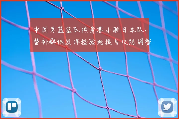中国男篮蓝队热身赛小胜日本队，替补群体发挥检验轮换与攻防调整