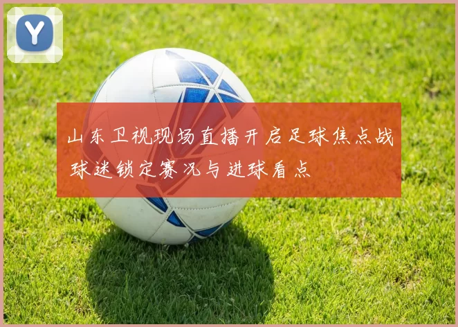 山东卫视现场直播开启足球焦点战 球迷锁定赛况与进球看点