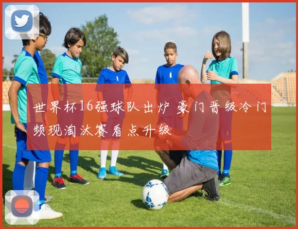 世界杯16强球队出炉 豪门晋级冷门频现淘汰赛看点升级