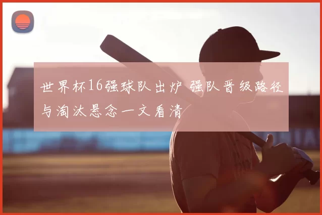 世界杯16强球队出炉 强队晋级路径与淘汰悬念一文看清