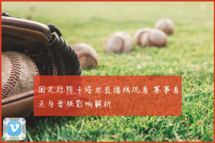 国足对阵卡塔尔直播线观看 赛事看点与晋级影响解析