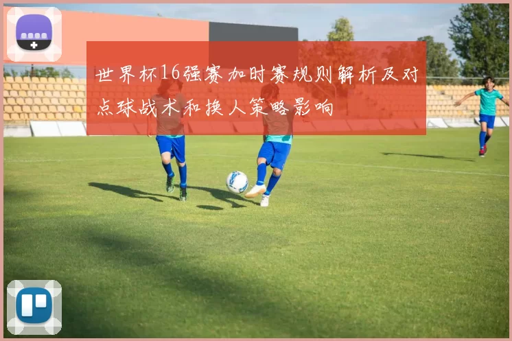 世界杯16强赛加时赛规则解析及对点球战术和换人策略影响