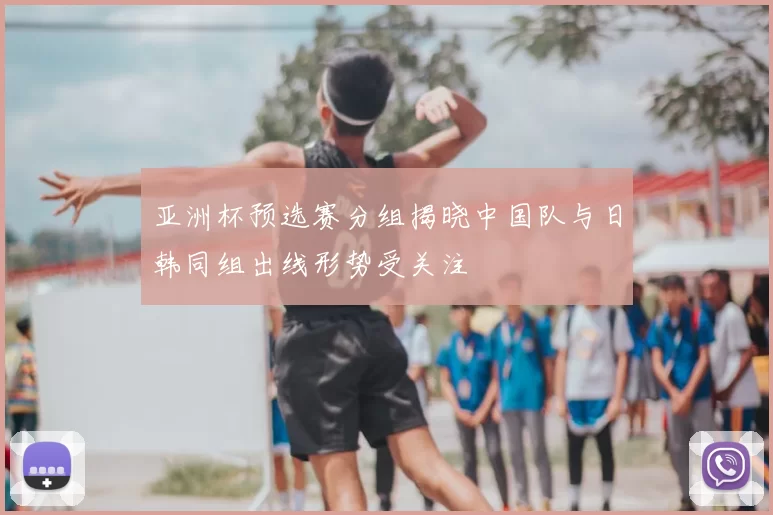 亚洲杯预选赛分组揭晓中国队与日韩同组出线形势受关注