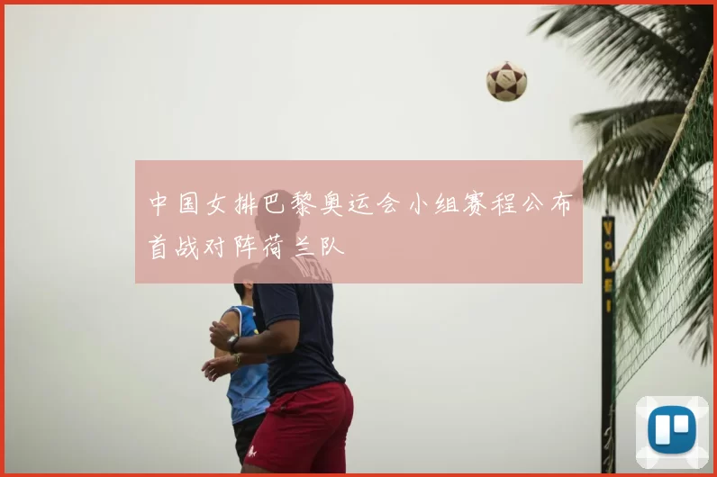中国女排巴黎奥运会小组赛程公布首战对阵荷兰队
