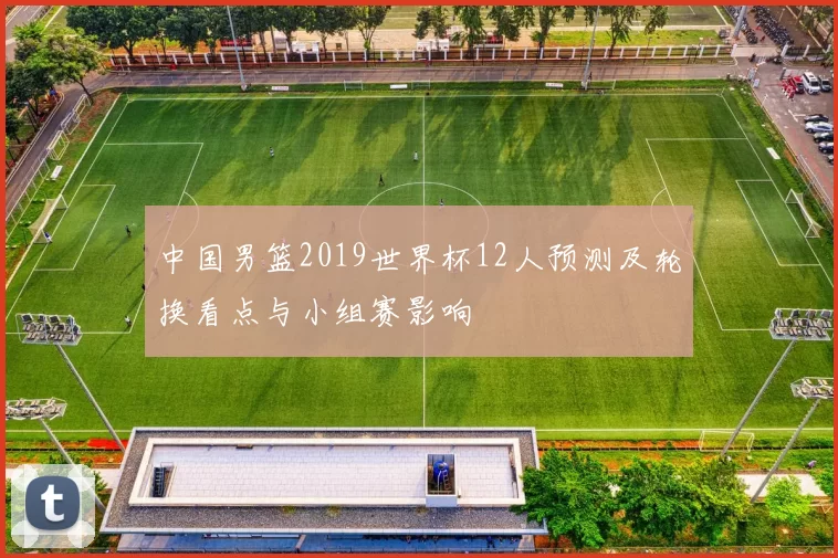 中国男篮2019世界杯12人预测及轮换看点与小组赛影响