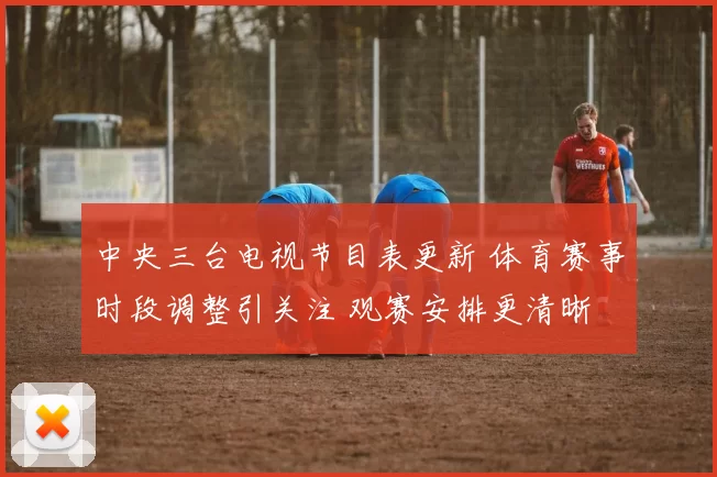 中央三台电视节目表更新 体育赛事时段调整引关注 观赛安排更清晰