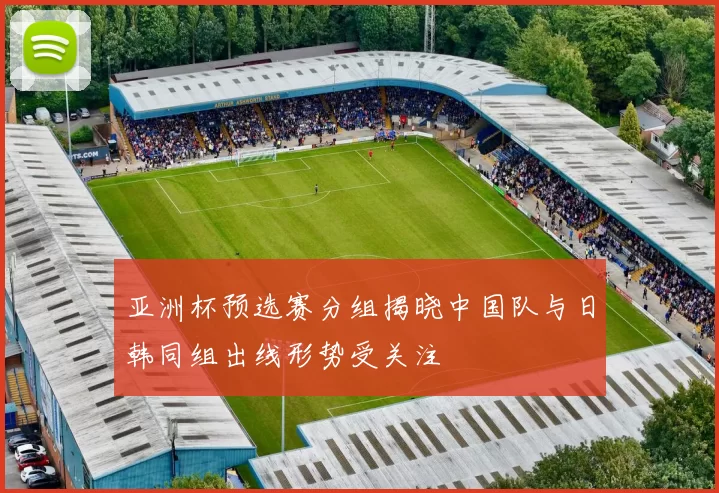 亚洲杯预选赛分组揭晓中国队与日韩同组出线形势受关注