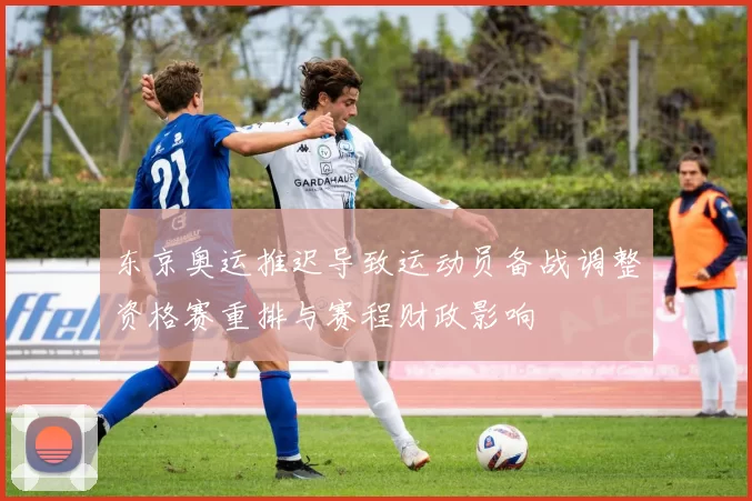 东京奥运推迟导致运动员备战调整资格赛重排与赛程财政影响