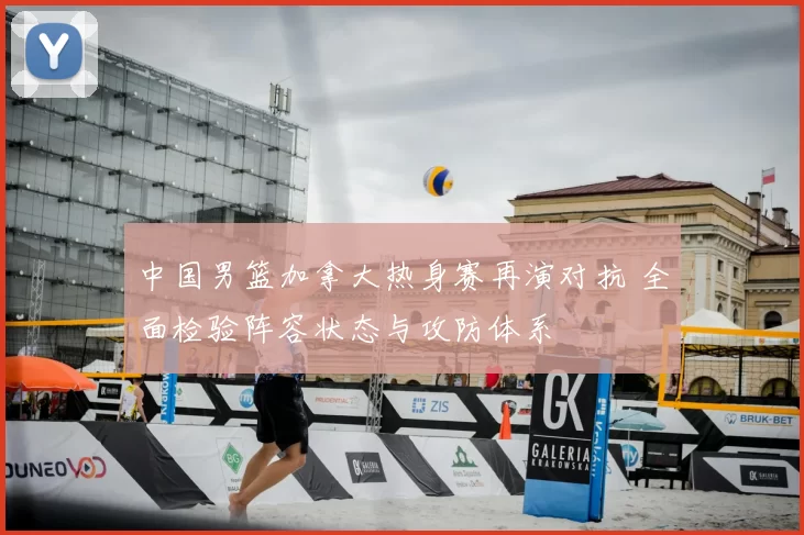 中国男篮加拿大热身赛再演对抗 全面检验阵容状态与攻防体系