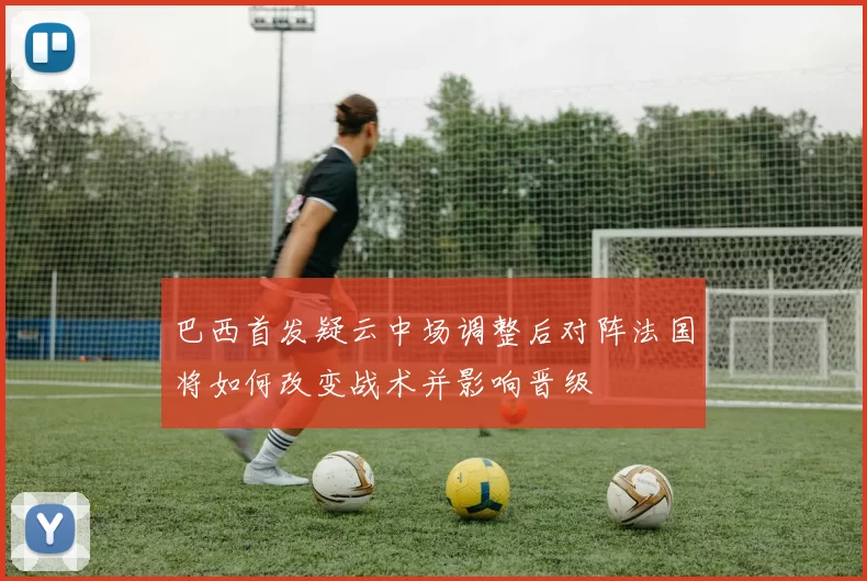 巴西首发疑云中场调整后对阵法国将如何改变战术并影响晋级