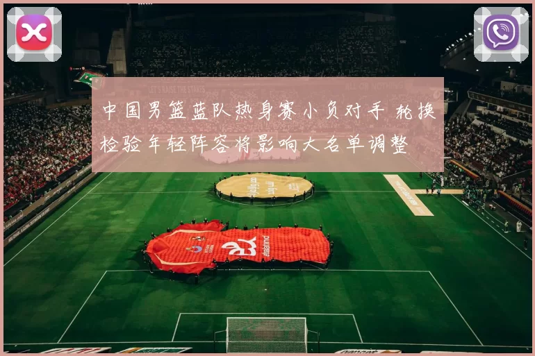 中国男篮蓝队热身赛小负对手 轮换检验年轻阵容将影响大名单调整
