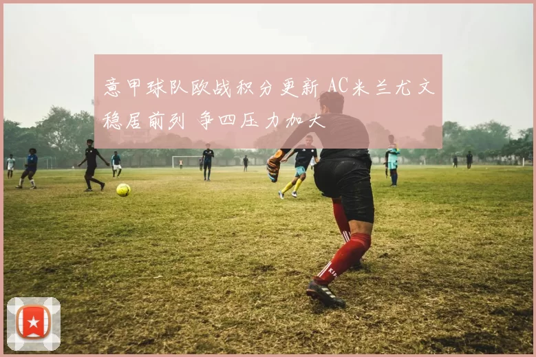 意甲球队欧战积分更新 AC米兰尤文稳居前列 争四压力加大