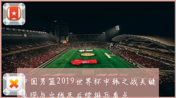 中国男篮2019世界杯中韩之战关键表现与出线及后续排兵看点