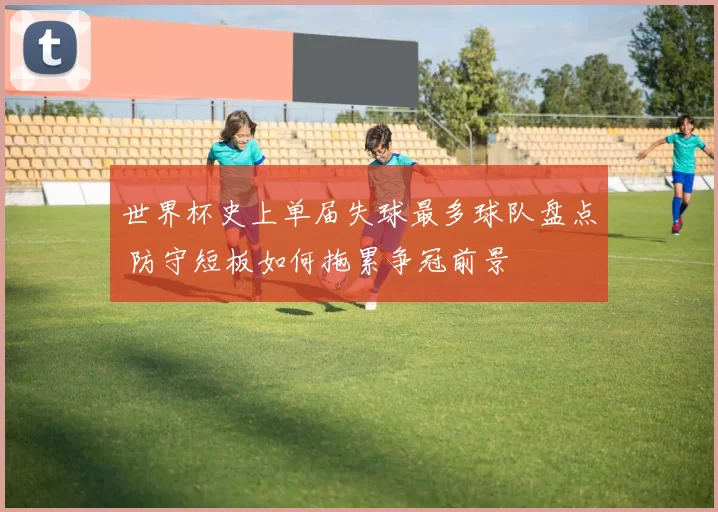 世界杯史上单届失球最多球队盘点 防守短板如何拖累争冠前景