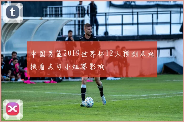 中国男篮2019世界杯12人预测及轮换看点与小组赛影响