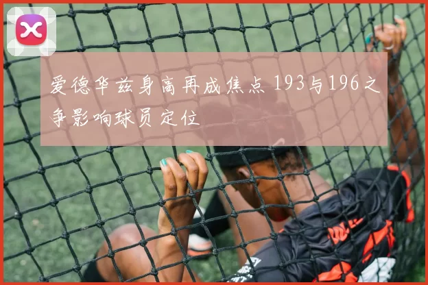 爱德华兹身高再成焦点 193与196之争影响球员定位