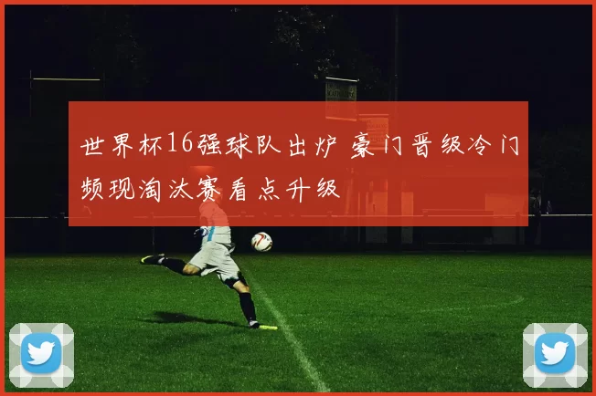 世界杯16强球队出炉 豪门晋级冷门频现淘汰赛看点升级