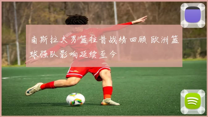 南斯拉夫男篮往昔战绩回顾 欧洲篮球强队影响延续至今