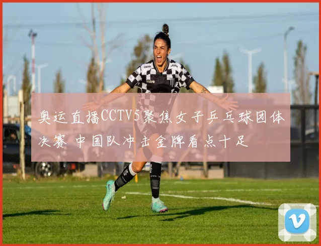 奥运直播CCTV5聚焦女子乒乓球团体决赛 中国队冲击金牌看点十足