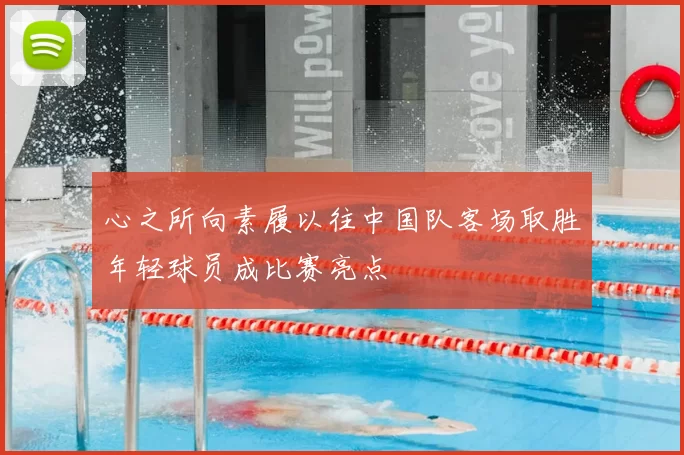 心之所向素履以往中国队客场取胜年轻球员成比赛亮点