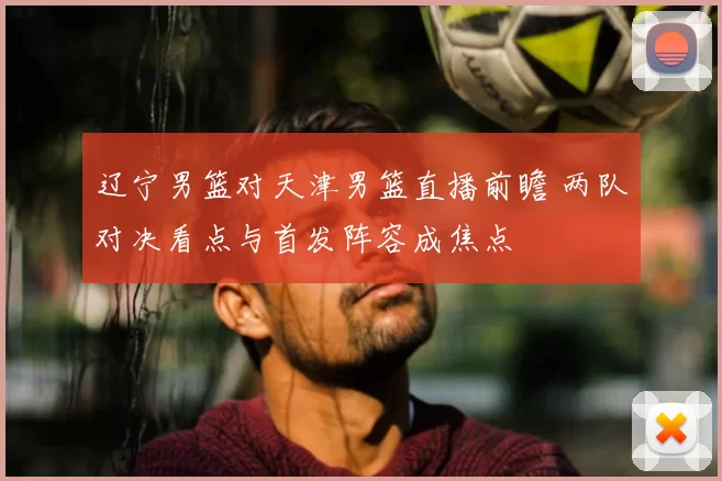 辽宁男篮对天津男篮直播前瞻 两队对决看点与首发阵容成焦点