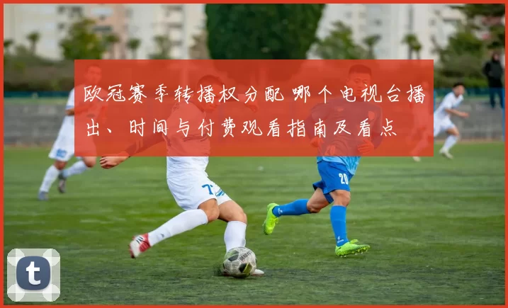 欧冠赛季转播权分配 哪个电视台播出、时间与付费观看指南及看点
