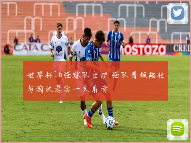 世界杯16强球队出炉 强队晋级路径与淘汰悬念一文看清