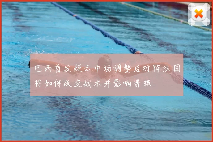 巴西首发疑云中场调整后对阵法国将如何改变战术并影响晋级