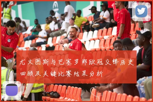 尤文图斯与巴塞罗那欧冠交锋历史回顾及关键比赛结果分析