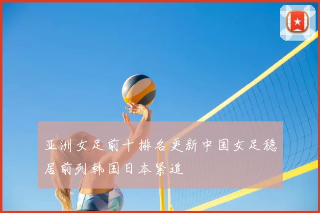 亚洲女足前十排名更新中国女足稳居前列韩国日本紧追