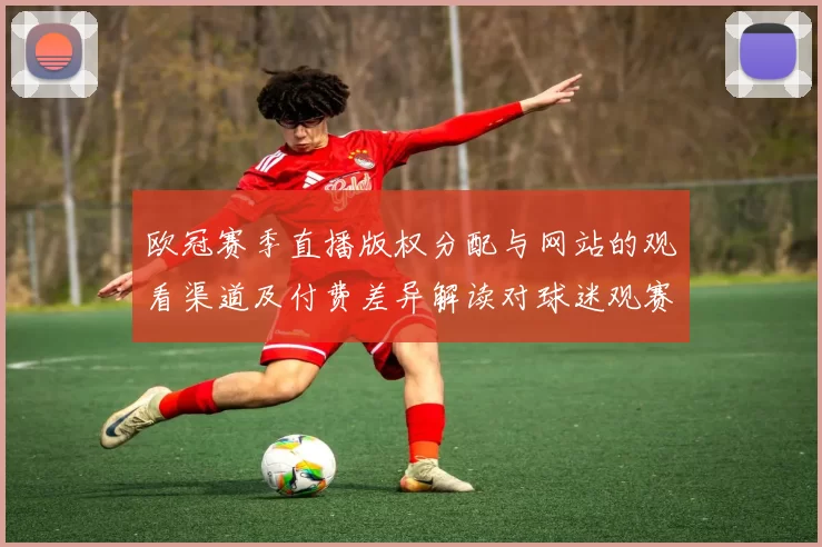 欧冠赛季直播版权分配与网站的观看渠道及付费差异解读对球迷观赛影响