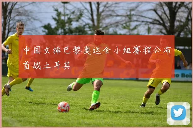 中国女排巴黎奥运会小组赛程公布首战土耳其