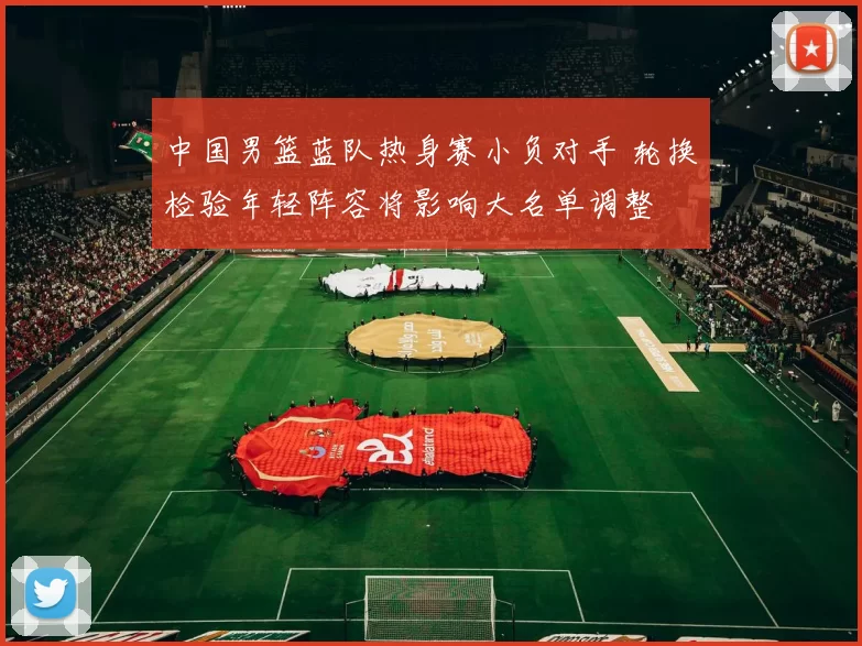中国男篮蓝队热身赛小负对手 轮换检验年轻阵容将影响大名单调整