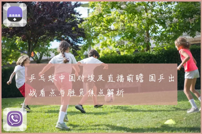 乒乓球中国对埃及直播前瞻 国乒出战看点与胜负焦点解析